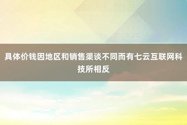 具体价钱因地区和销售渠谈不同而有七云互联网科技所相反