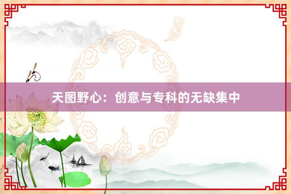 天图野心：创意与专科的无缺集中